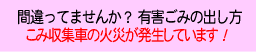 間違ってませんか？ 有害ごみの出し方
ごみ収集車の火災が発生しています！